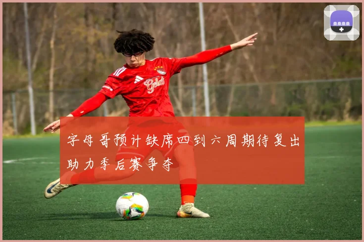 字母哥预计缺席四到六周期待复出助力季后赛争夺