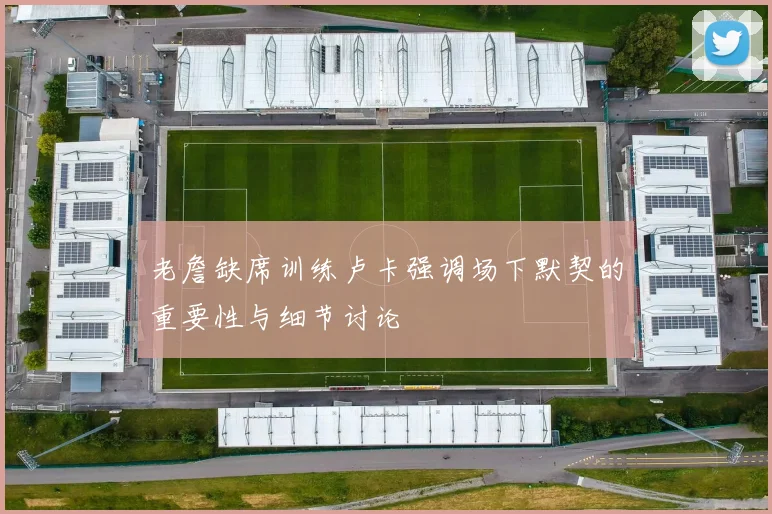 老詹缺席训练卢卡强调场下默契的重要性与细节讨论
