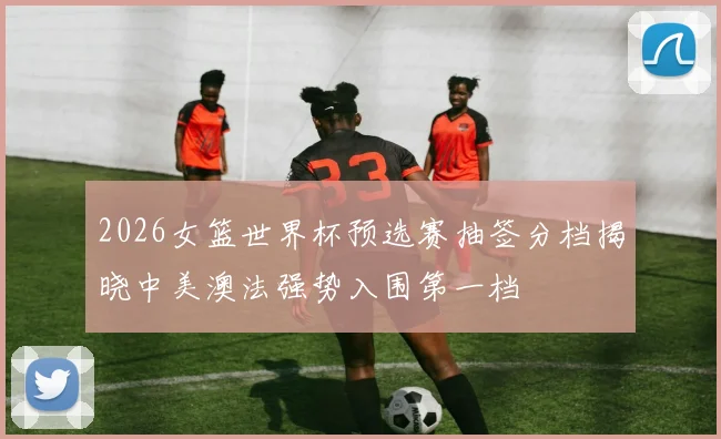 2026女篮世界杯预选赛抽签分档揭晓中美澳法强势入围第一档