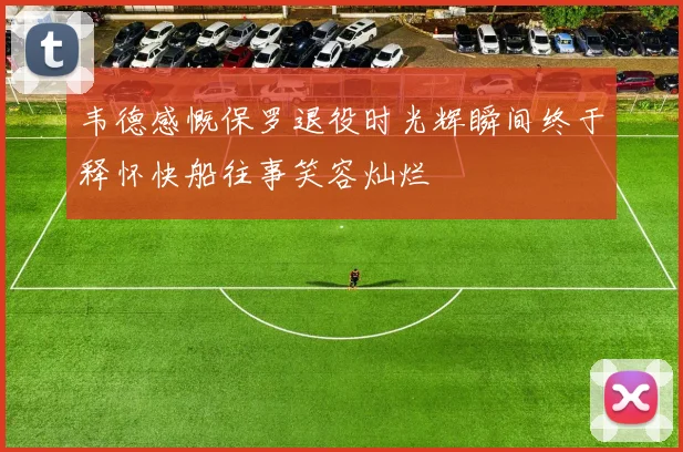 韦德感慨保罗退役时光辉瞬间终于释怀快船往事笑容灿烂