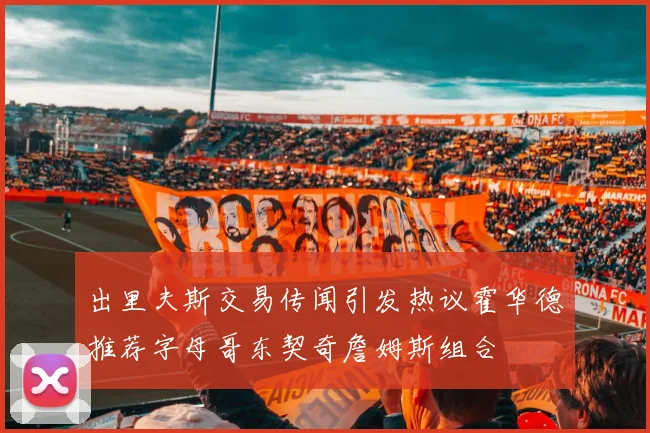 出里夫斯交易传闻引发热议霍华德推荐字母哥东契奇詹姆斯组合