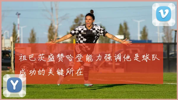 祖巴茨盛赞哈登能力强调他是球队成功的关键所在