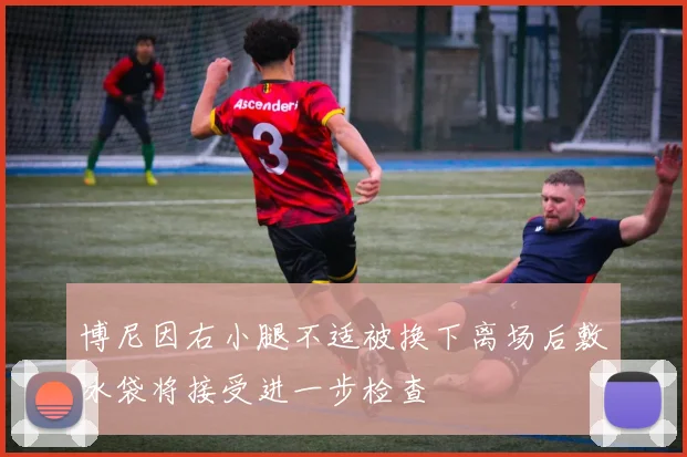 博尼因右小腿不适被换下离场后敷冰袋将接受进一步检查