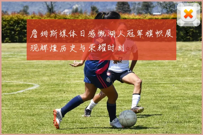 詹姆斯媒体日感慨湖人冠军旗帜展现辉煌历史与荣耀时刻