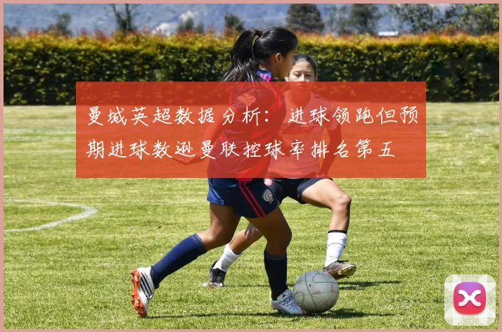 曼城英超数据分析：进球领跑但预期进球数逊曼联控球率排名第五