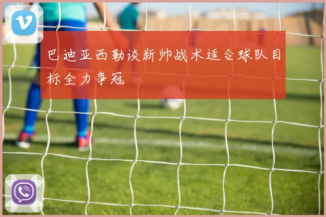 巴迪亚西勒谈新帅战术适合球队目标全力争冠