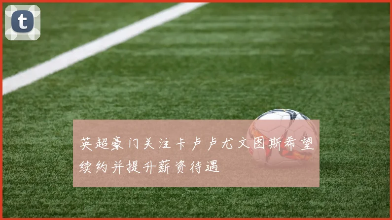 英超豪门关注卡卢卢尤文图斯希望续约并提升薪资待遇