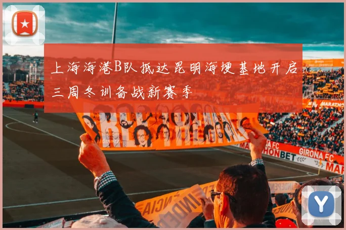 上海海港B队抵达昆明海埂基地开启三周冬训备战新赛季