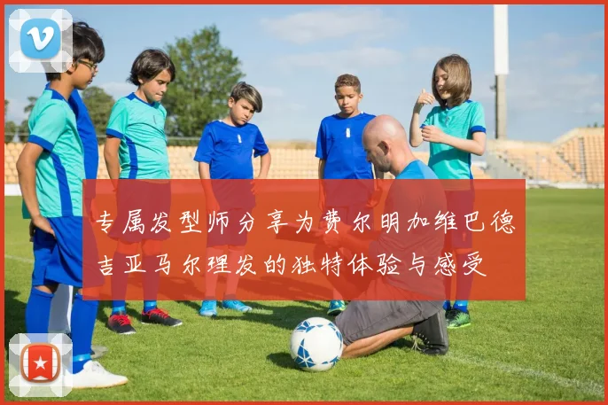 专属发型师分享为费尔明加维巴德吉亚马尔理发的独特体验与感受
