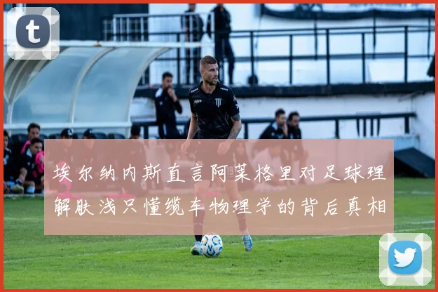 埃尔纳内斯直言阿莱格里对足球理解肤浅只懂缆车物理学的背后真相