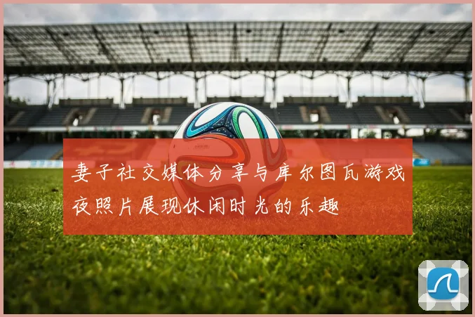 妻子社交媒体分享与库尔图瓦游戏夜照片展现休闲时光的乐趣
