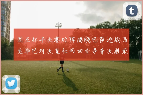 国王杯半决赛对阵揭晓巴萨迎战马竞毕巴对决皇社两回合争夺决胜荣耀