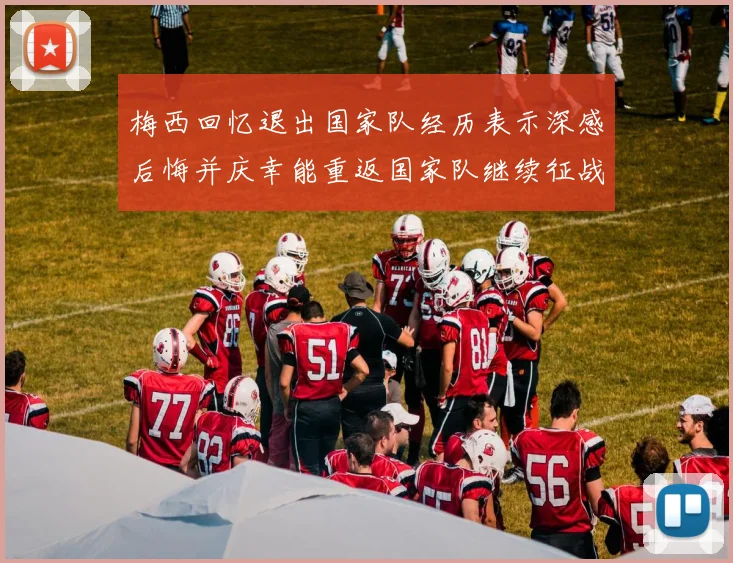 梅西回忆退出国家队经历表示深感后悔并庆幸能重返国家队继续征战