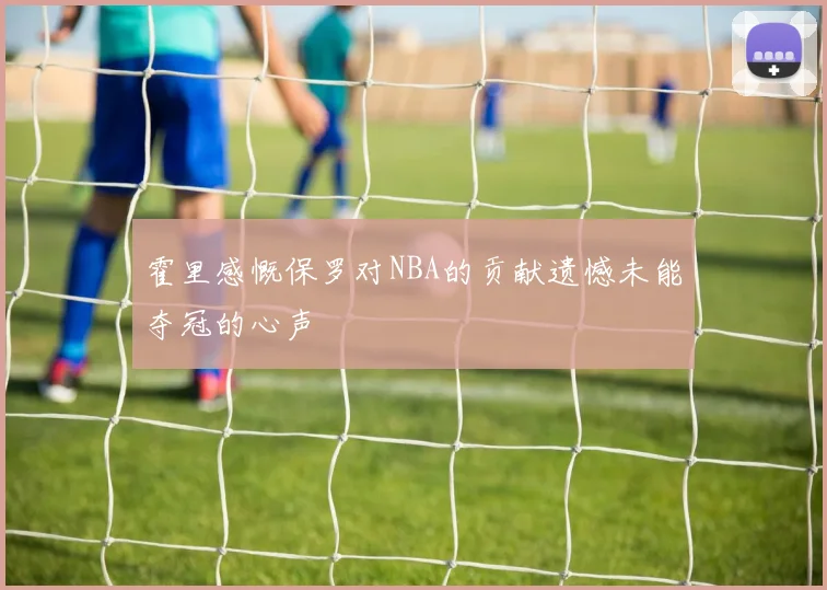 霍里感慨保罗对NBA的贡献遗憾未能夺冠的心声