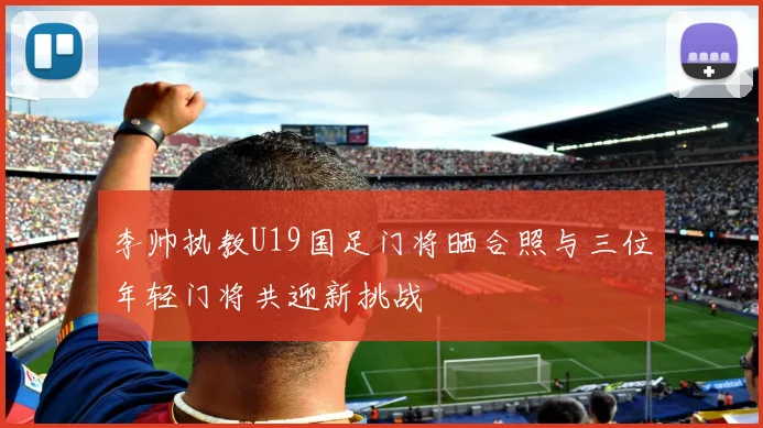 李帅执教U19国足门将晒合照与三位年轻门将共迎新挑战