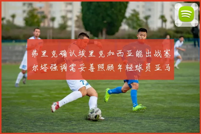 弗里克确认埃里克加西亚能出战塞尔塔强调需妥善照顾年轻球员亚马尔