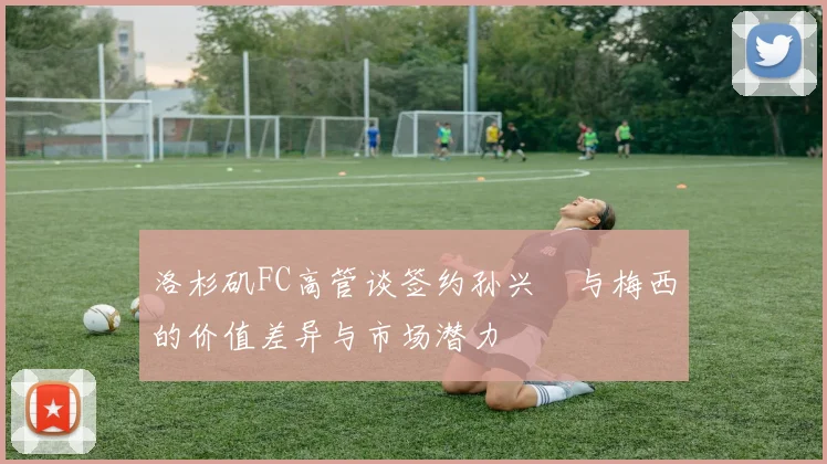洛杉矶FC高管谈签约孙兴慜与梅西的价值差异与市场潜力