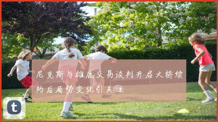 尼克斯与雄鹿交易谈判开启大桥续约后局势变化引关注