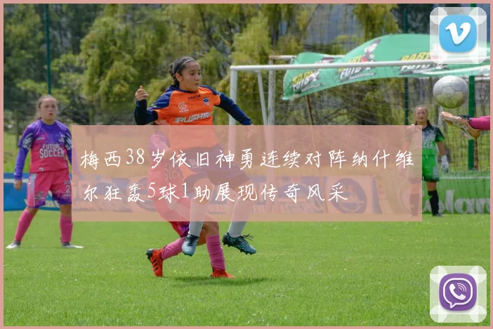 梅西38岁依旧神勇连续对阵纳什维尔狂轰5球1助展现传奇风采