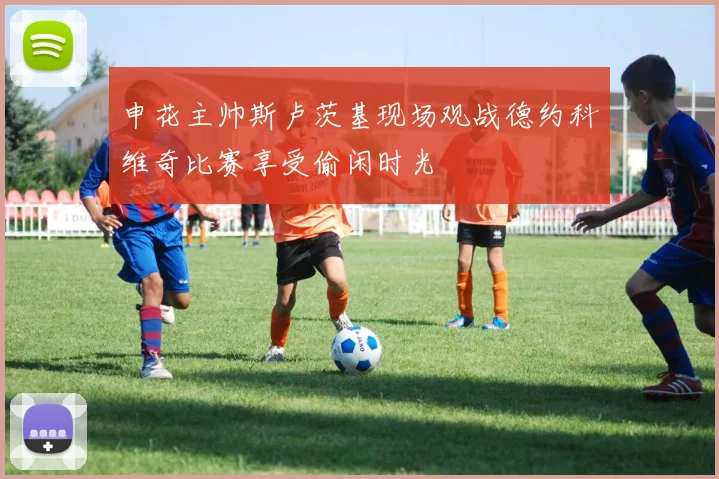申花主帅斯卢茨基现场观战德约科维奇比赛享受偷闲时光