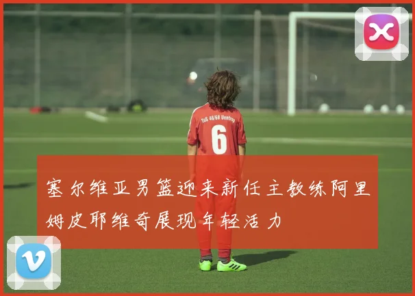 塞尔维亚男篮迎来新任主教练阿里姆皮耶维奇展现年轻活力