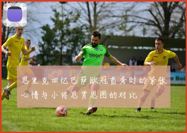 恩里克回忆巴萨欧冠首秀时的紧张心情与小将恩贾恩图的对比
