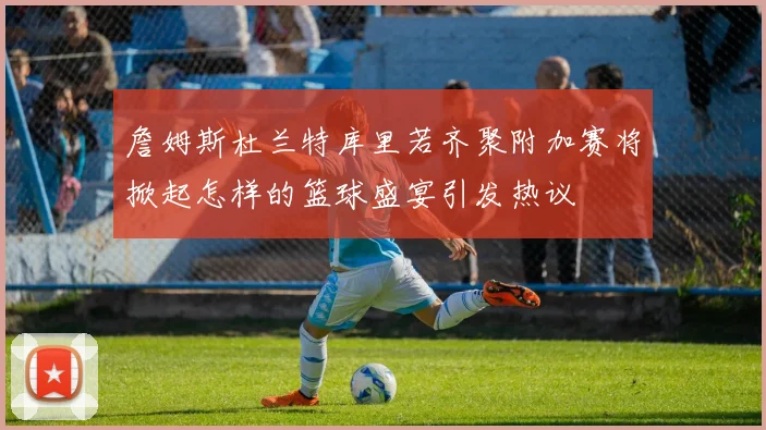 詹姆斯杜兰特库里若齐聚附加赛将掀起怎样的篮球盛宴引发热议