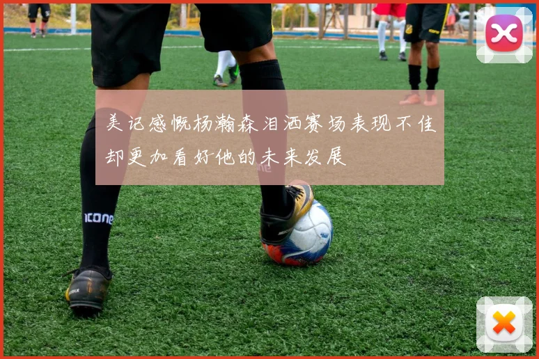 美记感慨杨瀚森泪洒赛场表现不佳却更加看好他的未来发展