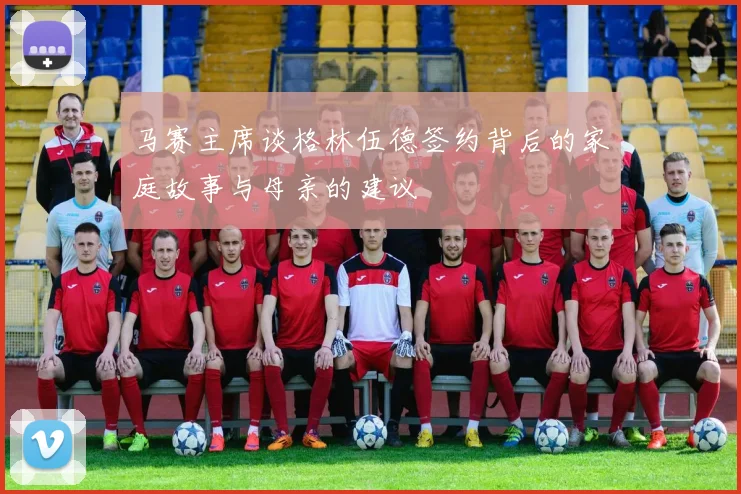 马赛主席谈格林伍德签约背后的家庭故事与母亲的建议