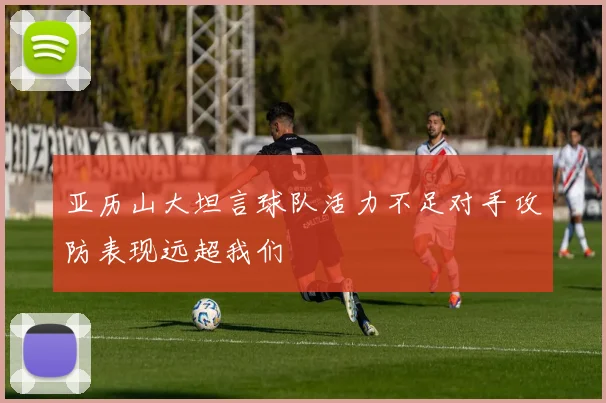 亚历山大坦言球队活力不足对手攻防表现远超我们