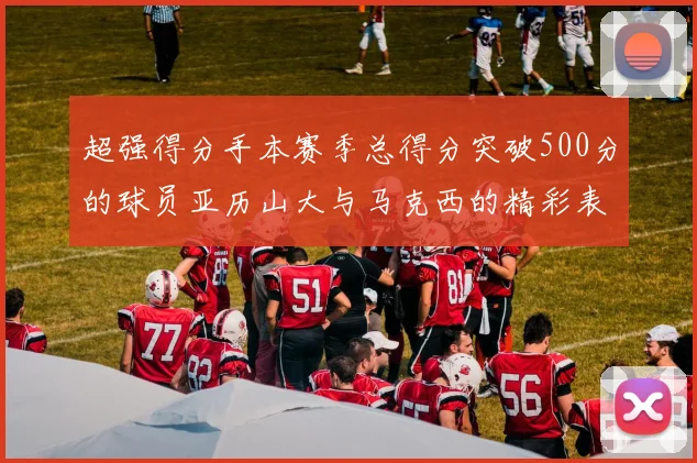 超强得分手本赛季总得分突破500分的球员亚历山大与马克西的精彩表现分析